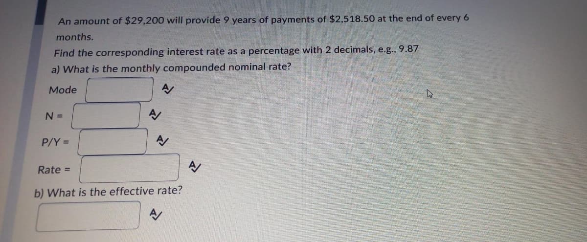 An amount of $29,200 will provide 9 years of payments of $2,518.50 at the end of every 6
months.
Find the corresponding interest rate as a percentage with 2 decimals, e.g., 9.87
a) What is the monthly compounded nominal rate?
Mode
N =
P/Y =
Rate =
b) What is the effective rate?
