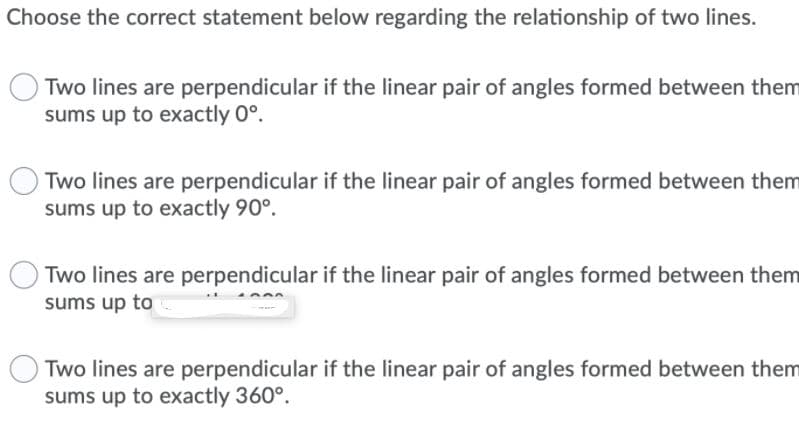 Choose the correct statement below regarding the relationship of two lines.
Two lines are perpendicular if the linear pair of angles formed between them
sums up to exactly 0°.
Two lines are perpendicular if the linear pair of angles formed between them
sums up to exactly 90°.
Two lines are perpendicular if the linear pair of angles formed between them
sums up to
Two lines are perpendicular if the linear pair of angles formed between them
sums up to exactly 360°.
