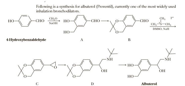 Following is a synthesis for albuterol (Proventil), currently one of the most widely used
inhalation bronchodilators.
CH,0
CH,
Но
CHO
Но-
-CHO
-СНО
NaOH
CH,S-CH,
DMSO, NaH
Но-
4-Hydroxybenzaldehyde
A
B
NH
NH
Но
OH
OH
Но
C
D
Albuterol

