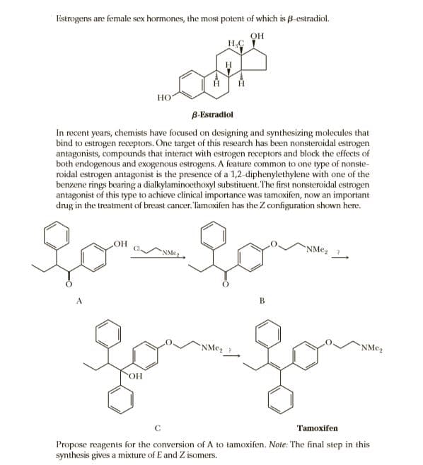 Eistrogens are female sex hormones, the most potent of which is B-estradiol.
OH
H,C
но
B-Estradiol
In recent years, chemists have focused on designing and synthesizing molecules that
bind to estrogen receptors. One target of this research has been nonsteroidal estrogen
antagonists, compounds that interact with estrogen receptors and block the effects of
both endogenous and exogenous estrogens. A feature common to one type of nonste-
roidal estrogen antagonist is the presence of a 1,2-diphenylethylene with one of the
benzene rings bearing a dialkylaminoethoxyl substituent. The first nonsteroidal estrogen
antagonist of this type to achieve clinical importance was tamoxifen, now an important
drug in the treatment of breast cancer. Tamoxifen has the Z configuration shown here.
но
NMe,
NMeg ?
B
NMeg ?
"NMe,
ОН
Tamoxifen
Propose reagents for the conversion of A to tamoxifen. Note: The final step in this
synthesis gives a mixture of E and Z isomers.
