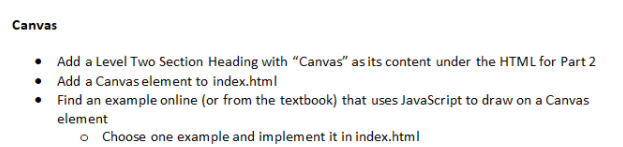 Canvas
• Add a Level Two Section Heading with "Canvas" as its content under the HTML for Part 2
• Add a Canvas element to index.html
Find an example online (or from the textbook) that uses JavaScript to draw on a Canvas
element
o Choose one example and implement it in index.html

