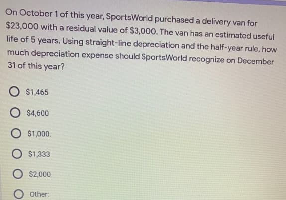 On October 1 of this year, SportsWorld purchased a delivery van for
$23,000 with a residual value of $3,000. The van has an estimated useful
life of 5 years. Using straight-line depreciation and the half-year rule, how
much depreciation expense should SportsWorld recognize on December
31 of this year?
O $1,465
O $4,600
O $1,000.
O $1,333
O $2,000
O other:
