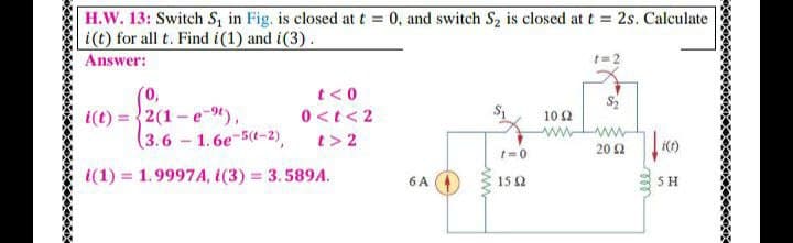 H.W. 13: Switch S, in Fig. is closed at t = 0, and switch S2 is closed at t = 2s. Calculate
i(t) for all t. Find i(1) and i(3).
Answer:
t= 2
(0,
i(t) = 2(1 -e-9),
(3.6-1.6e-5(t-2),
t<0
0 <t< 2
t> 2
10 2
20 2
wwww
i()
1(1) = 1.9997A, i(3) 3.589A.
%3D
6 A
15 2
5 H
ele
