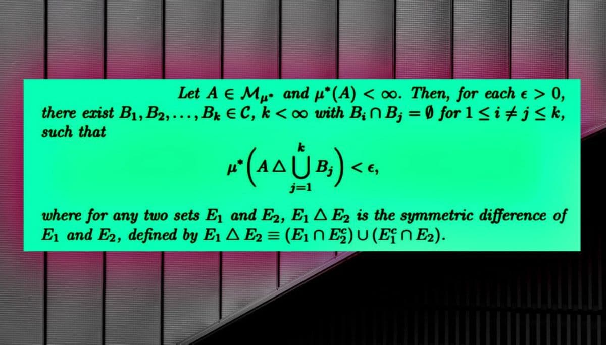 Let A & M and μ*(A) < oo. Then, for each e > 0,
there exist B₁, B2,..., Bk C, k<∞o with BinB;=0 for 1 ≤i #j≤k,
such that
k
4²(AAÙB) <<
j=1
where for any two sets E₁ and E2, E1 E2 is the symmetric difference of
E₁ and E2, defined by E₁ E2 = (E₁ ^ E²) U (E† E₂).