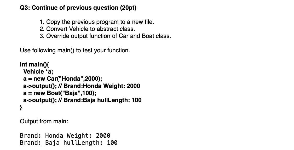 Q3: Continue of previous question (20pt)
1. Copy the previous program to a new file.
2. Convert Vehicle to abstract class.
3. Override output function of Car and Boat class.
Use following main() to test your function.
int main(){
Vehicle *a;
a = new Car("Honda", 2000);
a->output(); // Brand:Honda Weight: 2000
a = new Boat("Baja", 100);
a->output(); // Brand:Baja hullLength: 100
}
Output from main:
Brand: Honda Weight: 2000
Brand: Baja hullLength: 100