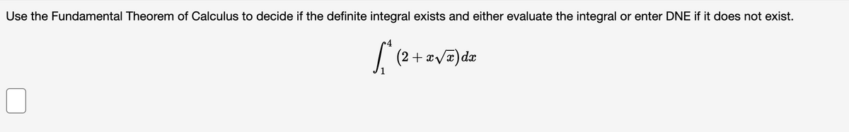 Use the Fundamental Theorem of Calculus to decide if the definite integral exists and either evaluate the integral or enter DNE if it does not exist.
4
| (2 + x/x) dx
1.
