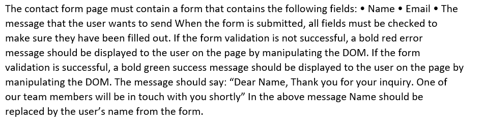 The contact form page must contain a form that contains the following fields: • Name • Email • The
message that the user wants to send When the form is submitted, all fields must be checked to
make sure they have been filled out. If the form validation is not successful, a bold red error
message should be displayed to the user on the page by manipulating the DOM. If the form
validation is successful, a bold green success message should be displayed to the user on the page by
manipulating the DOM. The message should say: "Dear Name, Thank you for your inquiry. One of
our team members will be in touch with you shortly" In the above message Name should be
replaced by the user's name from the form.
