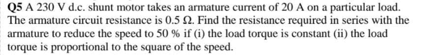 Q5 A 230 V d.c. shunt motor takes an armature current of 20 A on a particular load.
The armature circuit resistance is 0.5 2. Find the resistance required in series with the
armature to reduce the speed to 50 % if (i) the load torque is constant (ii) the load
torque is proportional to the square of the speed.
