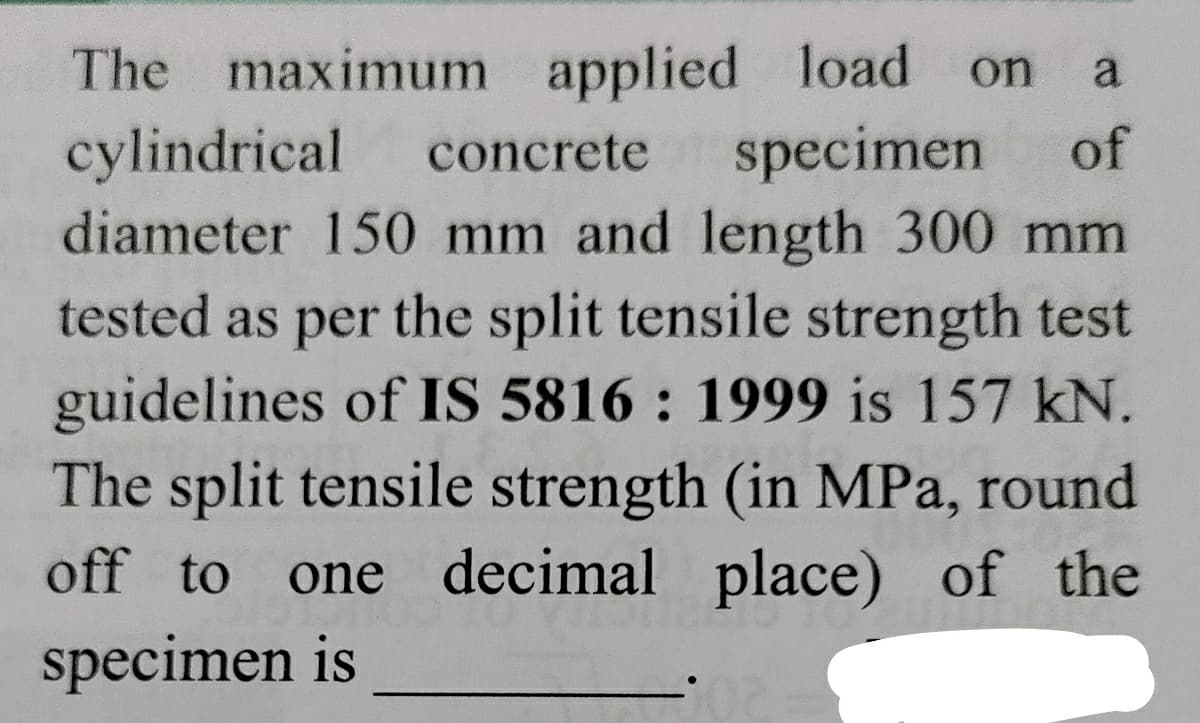 The maximum applied load
cylindrical
diameter 150 mm and length 300 mm
on
a
concrete
specimen
of
tested as per the split tensile strength test
guidelines of IS 5816 : 1999 is 157 kN.
The split tensile strength (in MPa, round
one decimal place) of the
off to
specimen is
