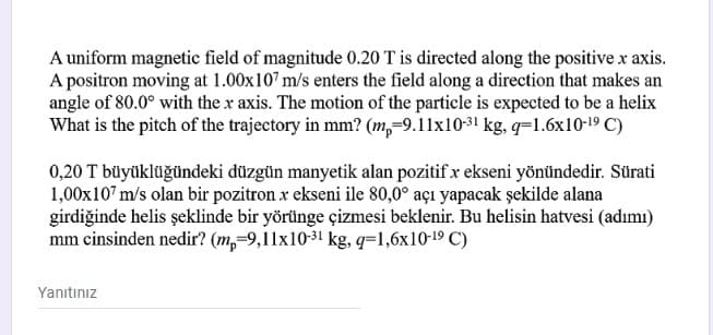 A uniform magnetic field of magnitude 0.20 T is directed along the positive x axis.
A positron moving at 1.00x107 m/s enters the field along a direction that makes an
angle of 80.0° with the x axis. The motion of the particle is expected to be a helix
What is the pitch of the trajectory in mm? (m,-9.11x1031 kg, q=1.6x10-19 C)
0,20 T büyüklüğündeki düzgün manyetik alan pozitif x ekseni yönündedir. Sürati
1,00x107 m/s olan bir pozitron x ekseni ile 80,0° açı yapacak şekilde alana
girdiğinde helis şeklinde bir yörünge çizmesi beklenir. Bu helisin hatvesi (adımı)
mm cinsinden nedir? (m,-9,11x10-31 kg, q=1,6x10-19 C)
Yanıtınız
