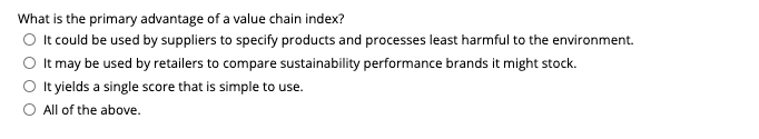 What is the primary advantage of a value chain index?
O t could be used by suppliers to specify products and processes least harmful to the environment.
O It may be used by retailers to compare sustainability performance brands it might stock.
O t yields a single score that is simple to use.
All of the above.
