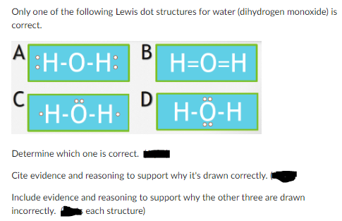 Only one of the following Lewis dot structures for water (dihydrogen monoxide) is
correct.
A
B
H-O-H: H=O=H
H-Ö-H-
H-O-H
C
Determine which one is correct.
Cite evidence and reasoning to support why it's drawn correctly.
Include evidence and reasoning to support why the other three are drawn
incorrectly. each structure)