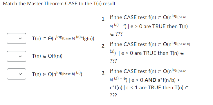 Match the Master Theorem CASE to the T(n) result.
T(n) € (nog(base b] (a)*lg(n))
T(n) = (f(n))
T(n) = (nog (base b) (a))
1.
2.
3.
If the CASE test f(n) = O(n¹0g (base
b] (a) - e) | e > 0 are TRUE then T(n)
= ???
If the CASE test f(n) = (n¹08{base b}
(a)) | e > 0 are TRUE then T(n) =
???
If the CASE test f(n) € (no(base
b] (a) + e) | e > 0 AND a*f(n/b)<
c* f(n) | c < 1 are TRUE then T(n) =
???