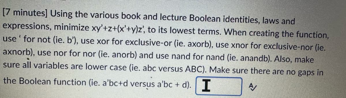 [7 minutes] Using the various book and lecture Boolean identities, laws and
expressions, minimize xy'+z+(x'+y)z', to its lowest terms. When creating the function,
use' for not (ie. b'), use xor for exclusive-or (ie. axorb), use xnor for exclusive-nor (ie.
axnorb), use nor for nor (ie. anorb) and use nand for nand (ie. anandb). Also, make
sure all variables are lower case (ie. abc versus ABC). Make sure there are no gaps in
the Boolean function (ie. a'bc+d versus a'bc + d). I
A