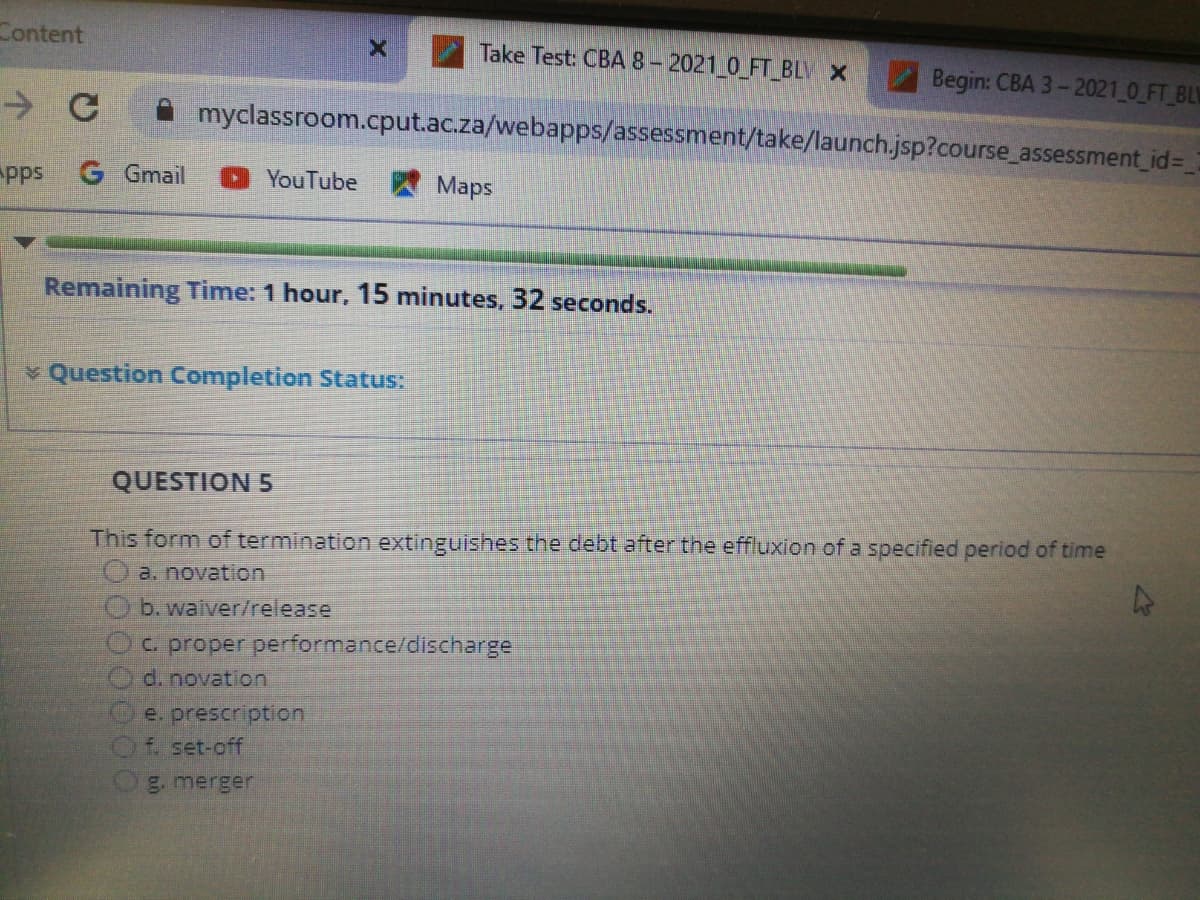 Content
Take Test: CBA 8-2021 0 FT BLV X
Begin: CBA 3-2021 0 FT_BLW
A myclassroom.cput.ac.za/webapps/assessment/take/launch.jsp?course assessment_id%3D
pps
G Gmail
YouTube Maps
Remaining Time: 1 hour, 15 minutes, 32 seconds.
v Question Completion Status:
QUESTION 5
This form of termination extinguishes the debt after the effluxion of a specified period of time
a. novation
O b. waiver/release
Oc proper performance/discharge
d. novation
e. prescription
f. set-off
g. merger
