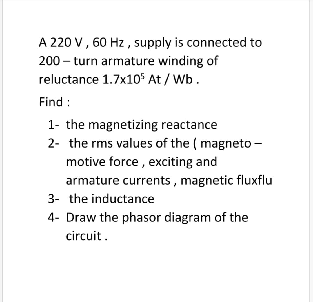 A 220 V , 60 Hz , supply is connected to
200 – turn armature winding of
reluctance 1.7x10$ At / Wb .
Find :
1- the magnetizing reactance
2- the rms values of the ( magneto –
motive force , exciting and
armature currents , magnetic fluxflu
3- the inductance
4- Draw the phasor diagram of the
circuit .
