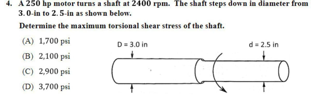 4. A 250 hp motor turns a shaft at 2400 rpm. The shaft steps down in diameter from
3.0-in to 2.5-in as shown below.
Determine the maximum torsional shear stress of the shaft.
(A) 1,700 psi
D = 3.0 in
d = 2.5 in
(B) 2,100 psi
(C) 2,900 psi
(D) 3,700 psi
