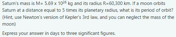 Saturn's mass is M= 5.69 x 1026 kg and its radius R=60,300 km. If a moon orbits
Saturn at a distance equal to 5 times its planetary radius, what is its period of orbit?
(Hint, use Newton's version of Kepler's 3rd law, and you can neglect the mass of the
moon)
Express your answer in days to three significant figures.