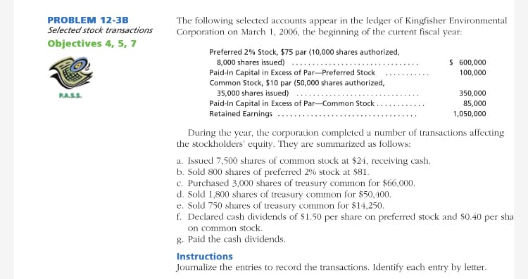 PROBLEM 12-3B
The following selected accounts appear in the ledger of Kingfisher Environmental
Corporation on March 1, 2006, the beginning of the current fiscal year:
Selected stock transactions
Objectives 4, 5, 7
Preferred 2% Stock, $75 par (10,000 shares authorized,
8,000 shares issued)
Paid-In Capital in Excess of Par-Preferred Stock
Common Stock, $10 par (50,000 shares authorized,
35,000 shares issued)
Paid-In Capital in Excess of Par-Common Stock .
Retained Earnings
$ 600,000
.....
100,000
RAS.S.
350,000
85,000
1,050,000
During the year, the corporation completed a number of transactions affecting
the stockholders' equity. They are summarized as follows:
a. Issued 7,500 shares of common stock at $24, receiving cash.
b. Sold 800 shares of preferred 2% stock at $81.
c. Purchased 3,000 shares of treasury common for $66,000.
d. Sold 1,800 shares of treasury common for $50,400.
e. Sold 750 shares of treasury common for $14,250.
f. Declared cash dividends of $1.50 per share on preferred stock and $0.40 per sha
on common stock.
g. Paid the cash dividends.
Instructions
Journalize the entries to record the transactions. Identify each entry by letter.

