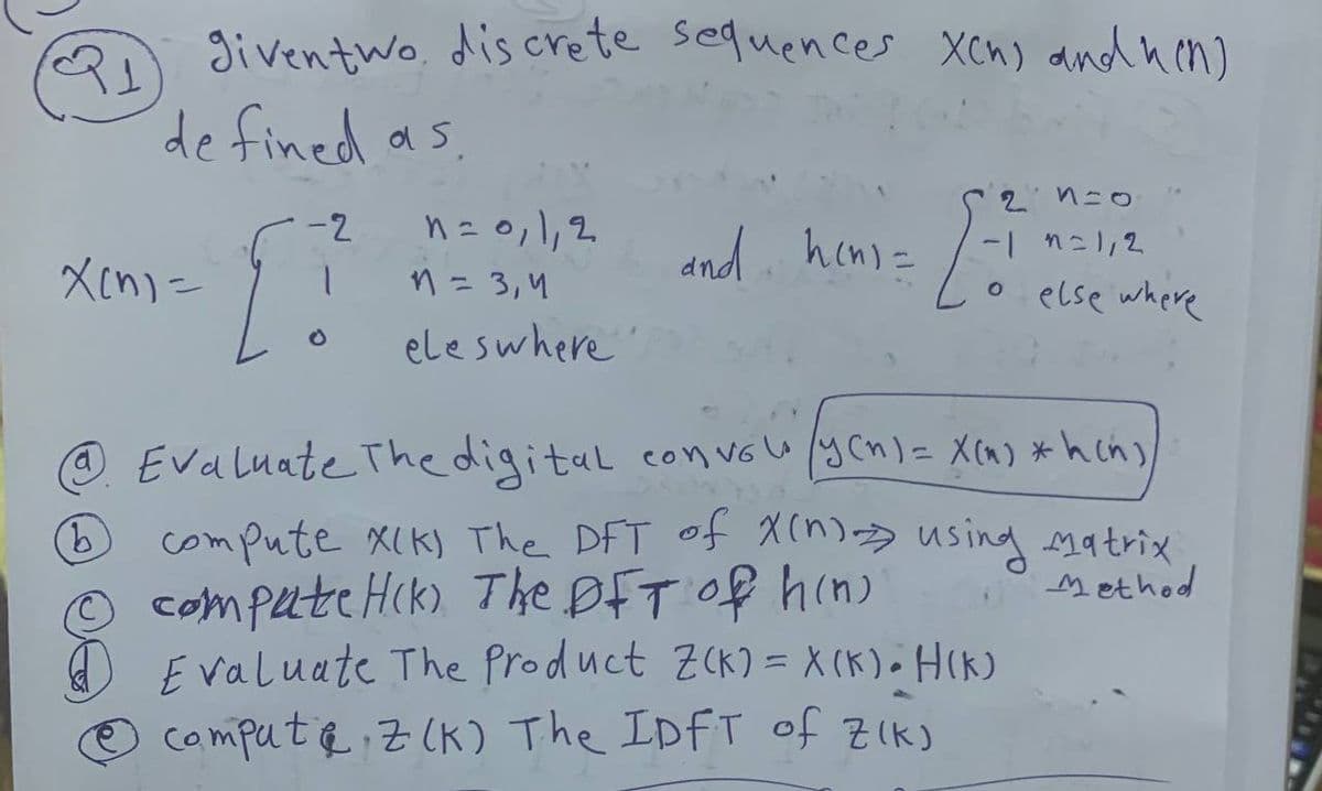 given two discrete sequences Xch) and hen)
de fined as
2n=0
x[n]=
[]
-2
n = 0,1,2
and hen=
-1=1,2
n = 3,4
。 else where
=
b
eles where
Evaluate The digital convale (yen) = X(n) *hin),
compute XIK) The DFT of X(n) using matrix
compate Hik) The DFT of hin
Evaluate The Product Z(K) = X(k) - H(k)
compute Z(K) The IDFT of ZIK)
Method
