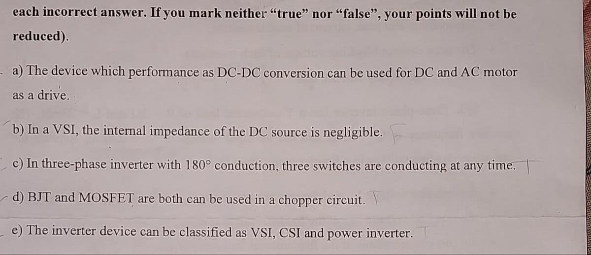 each incorrect answer. If you mark neither "true" nor "false", your points will not be
reduced).
a) The device which performance as DC-DC conversion can be used for DC and AC motor
as a drive.
b) In a VSI, the internal impedance of the DC source is negligible.
c) In three-phase inverter with 180° conduction, three switches are conducting at any time.
d) BJT and MOSFET are both can be used in a chopper circuit.\
e) The inverter device can be classified as VSI, CSI and power inverter.