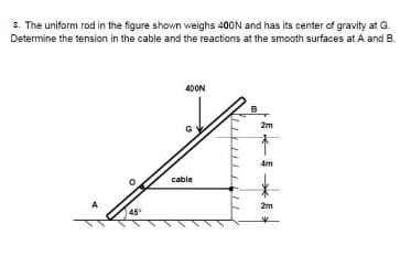 3. The uniform rod in the figure shown weighs 400N and has its center of gravity at G.
Determine the tension in the cable and the reactions at the smooth surfaces at A and B.
40ON
2m
4m
cable
2m
45
