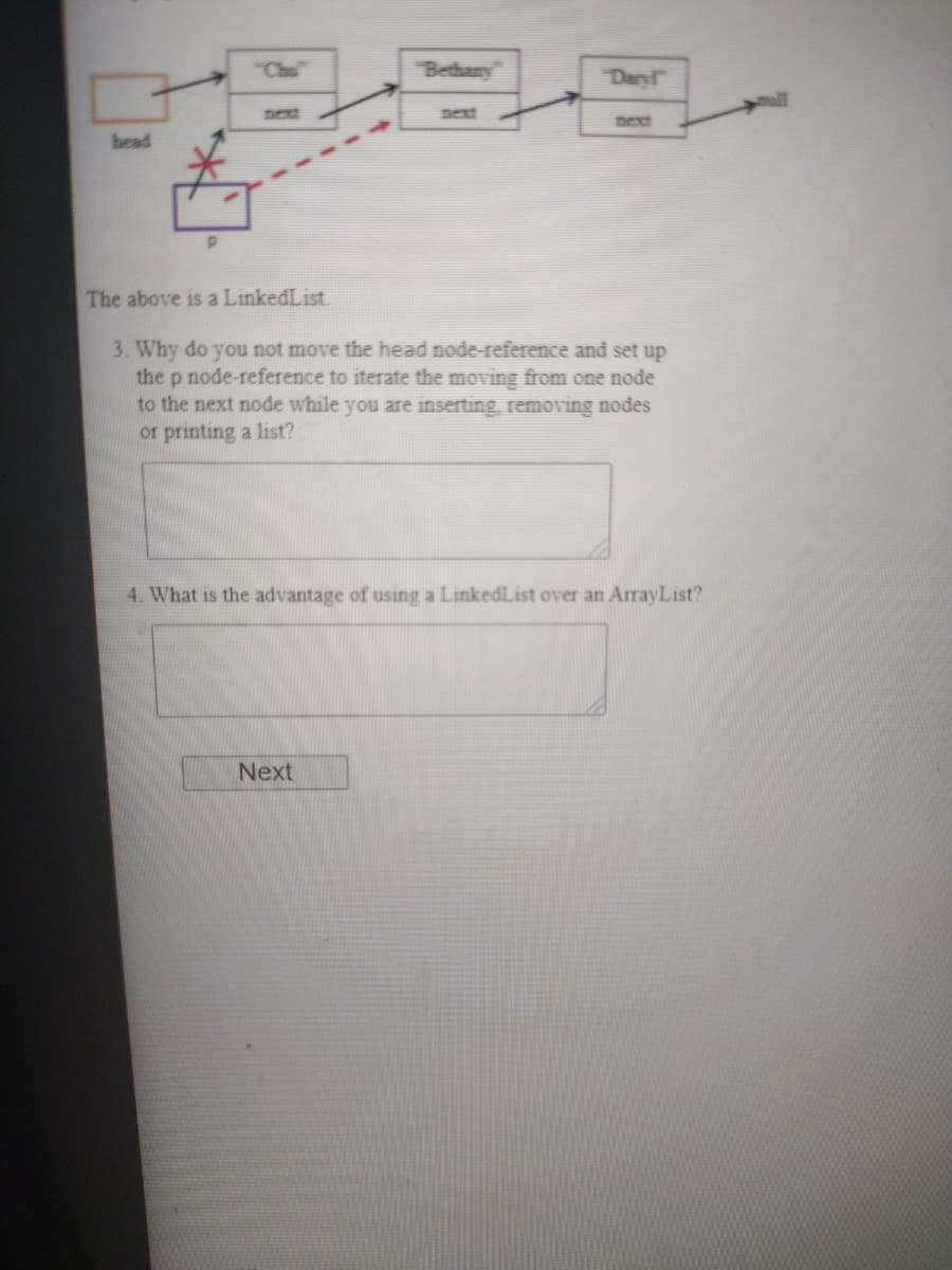 Chu
Bethany
Daryl
next
pext
next
bead
The above is a LinkedList.
3. Why do you not move the head node-reference and set up
the p node-reference to iterate the moving from one node
to the next node while you are inserting, removing nodes
or printing a list?
4. What is the advantage of using a LinkedList over an ArrayList?
Next
