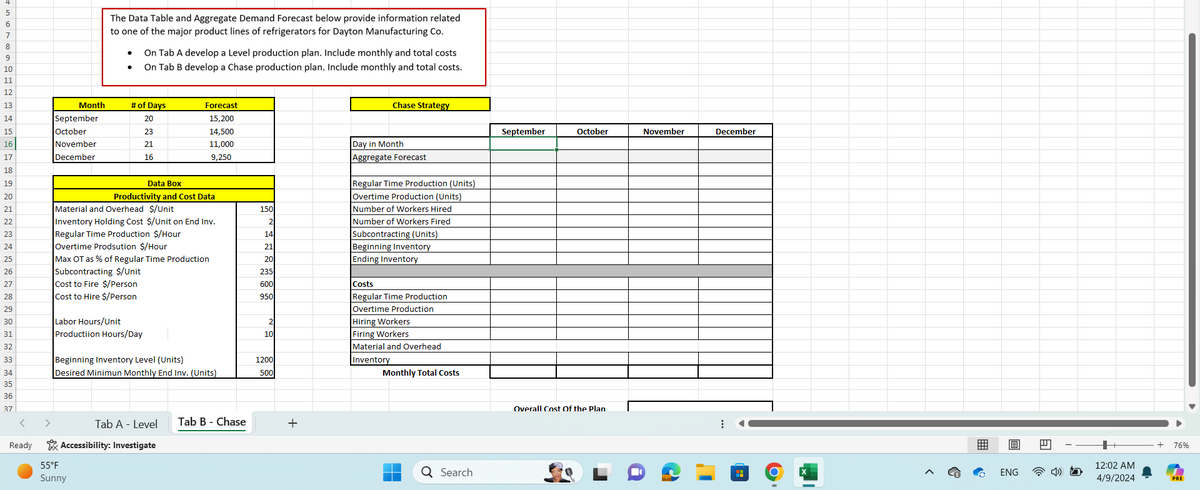 4567829
The Data Table and Aggregate Demand Forecast below provide information related
to one of the major product lines of refrigerators for Dayton Manufacturing Co.
On Tab A develop a Level production plan. Include monthly and total costs
On Tab B develop a Chase production plan. Include monthly and total costs.
10
11
12
13
Month
# of Days
Forecast
14
September
20
15,200
15
October
23
14,500
16
November
21
11,000
17
December
16
9,250
18
19
Data Box
20
Productivity and Cost Data
21
Material and Overhead $/Unit
150
22
Inventory Holding Cost $/Unit on End Inv.
2
23
Regular Time Production $/Hour
14
24
Overtime Prodsution $/Hour
21
25
Max OT as % of Regular Time Production
20
26
Subcontracting $/Unit
235
27
Cost to Fire $/Person
600
28
Cost to Hire $/Person
950
29
30
Labor Hours/Unit
31
Productiion Hours/Day
32
33
Beginning Inventory Level (Units)
1200
34
Desired Minimun Monthly End Inv. (Units)
500
35
36
37
<
Tab A - Level Tab B - Chase
+
Ready
Accessibility: Investigate
55°F
Sunny
Chase Strategy
September
October
November
December
Day in Month
Aggregate Forecast
Regular Time Production (Units)
Overtime Production (Units)
Number of Workers Hired
Number of Workers Fired
Subcontracting (Units)
Beginning Inventory
Ending Inventory
Costs
Regular Time Production
Overtime Production
Hiring Workers
2
10
Firing Workers
Material and Overhead
Inventory
Monthly Total Costs
Q Search
Overall Cost Of the Plan
76%
O
ENG
12:02 AM
4/9/2024
PRE