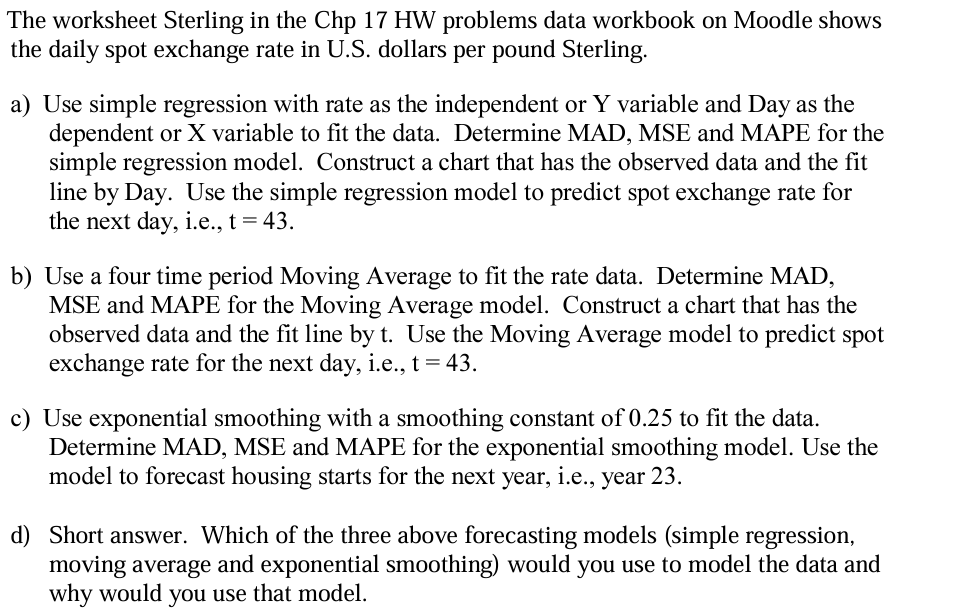 The worksheet Sterling in the Chp 17 HW problems data workbook on Moodle shows
the daily spot exchange rate in U.S. dollars per pound Sterling.
a) Use simple regression with rate as the independent or Y variable and Day as the
dependent or X variable to fit the data. Determine MAD, MSE and MAPE for the
simple regression model. Construct a chart that has the observed data and the fit
line by Day. Use the simple regression model to predict spot exchange rate for
the next day, i.e., t = 43.
b) Use a four time period Moving Average to fit the rate data. Determine MAD,
MSE and MAPE for the Moving Average model. Construct a chart that has the
observed data and the fit line by t. Use the Moving Average model to predict spot
exchange rate for the next day, i.e., t = 43.
c) Use exponential smoothing with a smoothing constant of 0.25 to fit the data.
Determine MAD, MSE and MAPE for the exponential smoothing model. Use the
model to forecast housing starts for the next year, i.e., year 23.
d) Short answer. Which of the three above forecasting models (simple regression,
moving average and exponential smoothing) would you use to model the data and
why would you use that model.