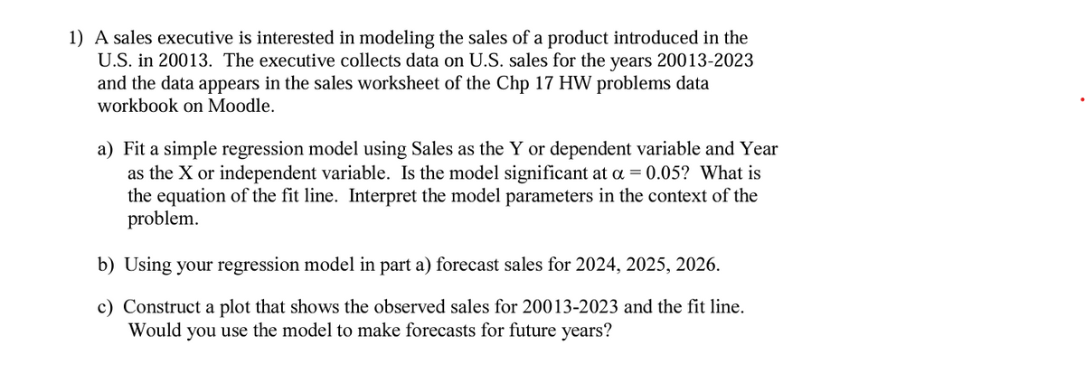 1) A sales executive is interested in modeling the sales of a product introduced in the
U.S. in 20013. The executive collects data on U.S. sales for the years 20013-2023
and the data appears in the sales worksheet of the Chp 17 HW problems data
workbook on Moodle.
a) Fit a simple regression model using Sales as the Y or dependent variable and Year
as the X or independent variable. Is the model significant at α = 0.05? What is
the equation of the fit line. Interpret the model parameters in the context of the
problem.
b) Using your regression model in part a) forecast sales for 2024, 2025, 2026.
c) Construct a plot that shows the observed sales for 20013-2023 and the fit line.
Would you use the model to make forecasts for future years?