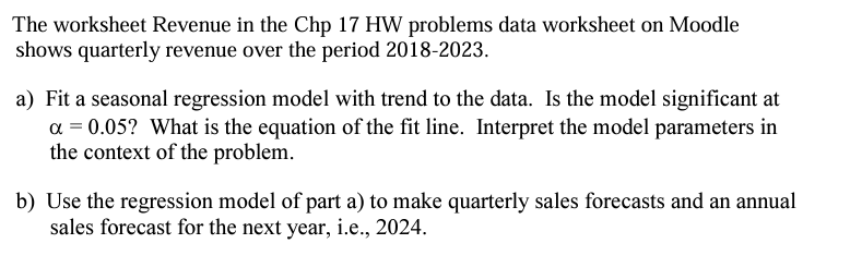 The worksheet Revenue in the Chp 17 HW problems data worksheet on Moodle
shows quarterly revenue over the period 2018-2023.
a) Fit a seasonal regression model with trend to the data. Is the model significant at
α = 0.05? What is the equation of the fit line. Interpret the model parameters in
the context of the problem.
b) Use the regression model of part a) to make quarterly sales forecasts and an annual
sales forecast for the next year, i.e., 2024.