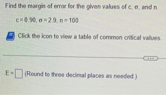 Find the margin of error for the given values of c, σ, and n.
c=0.90, σ = 2.9, n = 100
Click the icon to view a table of common critical values.
E=(Round to three decimal places as needed.)