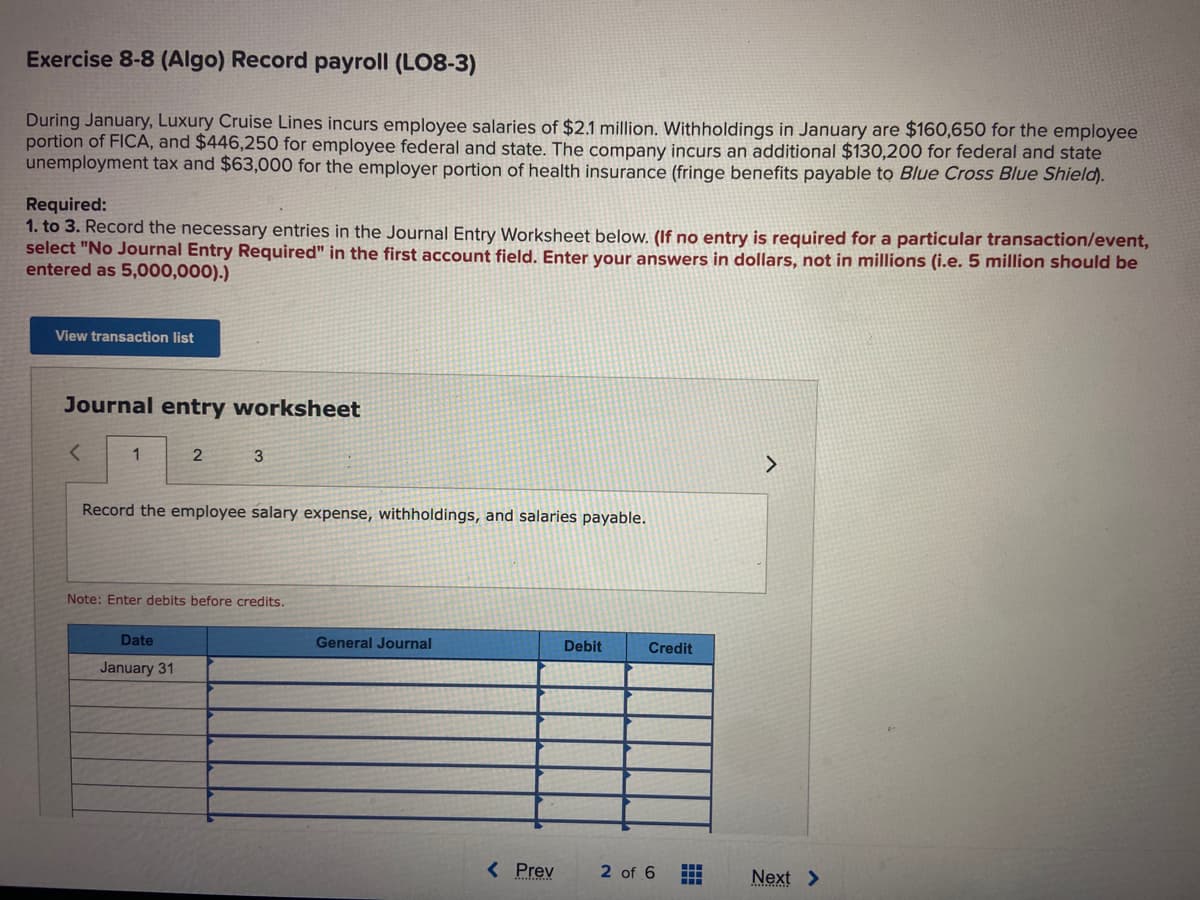 Exercise 8-8 (Algo) Record payroll (LO8-3)
During January, Luxury Cruise Lines incurs employee salaries of $2.1 million. Withholdings in January are $160,650 for the employee
portion of FICA, and $446,250 for employee federal and state. The company incurs an additional $130,200 for federal and state
unemployment tax and $63,000 for the employer portion of health insurance (fringe benefits payable to Blue Cross Blue Shield).
Required:
1. to 3. Record the necessary entries in the Journal Entry Worksheet below. (If no entry is required for a particular transaction/event,
select "No Journal Entry Required" in the first account field. Enter your answers in dollars, not in millions (i.e. 5 million should be
entered as 5,000,000).)
View transaction list
Journal entry worksheet
1
2
3
Record the employee salary expense, withholdings, and salaries payable.
Date
January 31
Note: Enter debits before credits.
General Journal
< Prev
Debit
Credit
2 of 6
>
Next >