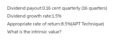 Dividend payout:0.16 cent quarterly (16 quarters)
Dividend growth rate:1.5%
Appropriate rate of return:8.5% (APT Technique)
What is the intrinsic value?