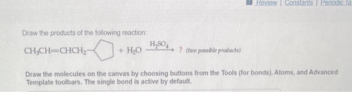 Draw the products of the following reaction:
CH₂CH=CHCH₂-
+ H₂O
H₂SO
? (two possible products)
Review Constants Periodic la
Draw the molecules on the canvas by choosing buttons from the Tools (for bonds), Atoms, and Advanced
Template toolbars. The single bond is active by default.