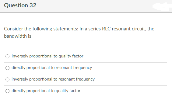 Question 32
Consider the following statements: In a series RLC resonant circuit, the
bandwidth is
Inversely proportional to quality factor
directly proportional to resonant frequency
inversely proportional to resonant frequency
directly proportional to quality factor