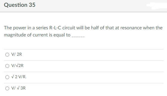 Question 35
The power in a series R-L-C circuit will be half of that at resonance when the
magnitude of current is equal to
V/ 2R
V/√2R
√ 2 V/R.
V/ √ 3R