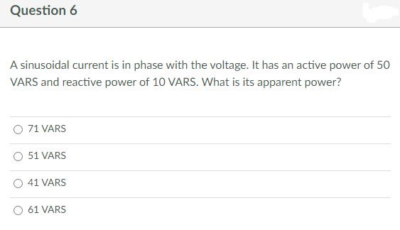 Question 6
A sinusoidal current is in phase with the voltage. It has an active power of 50
VARS and reactive power of 10 VARS. What is its apparent power?
71 VARS
51 VARS
41 VARS
61 VARS