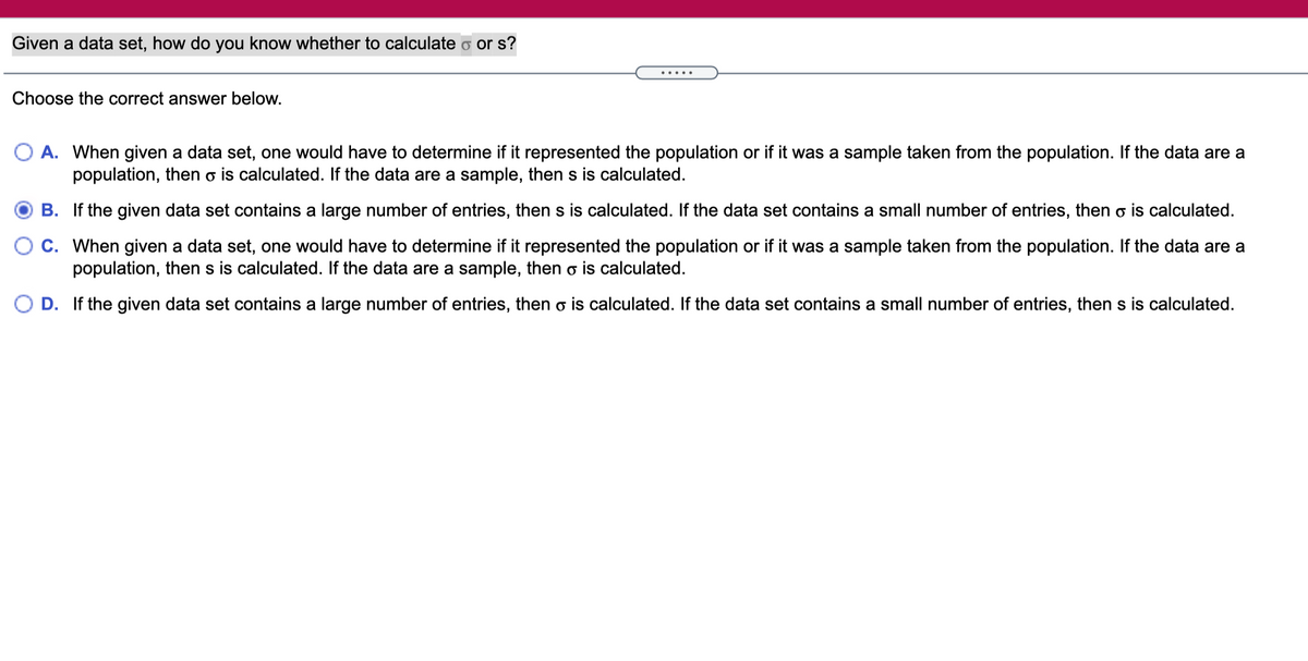 Given a data set, how do you know whether to calculate o or s?
.....
Choose the correct answer below.
A. When given a data set, one would have to determine if it represented the population or if it was a sample taken from the population. If the data are a
population, then o is calculated. If the data are a sample, then s is calculated.
B. If the given data set contains a large number of entries, then s is calculated. If the data set contains a small number of entries, then o is calculated.
C. When given a data set, one would have to determine if it represented the population or if it was a sample taken from the population. If the data are a
population, then s is calculated. If the data are a sample, then o is calculated.
D. If the given data set contains a large number of entries, then o is calculated. If the data set contains a small number of entries, then s is calculated.
