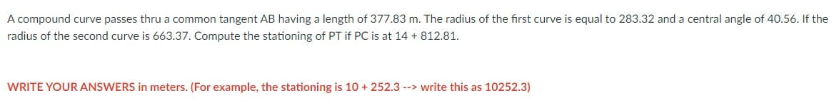 A compound curve passes thru a common tangent AB having a length of 377.83 m. The radius of the first curve is equal to 283.32 and a central angle of 40.56. If the
radius of the second curve is 663.37. Compute the stationing of PT if PC is at 14 +812.81.
WRITE YOUR ANSWERS in meters. (For example, the stationing is 10 + 252.3 --> write this as 10252.3)