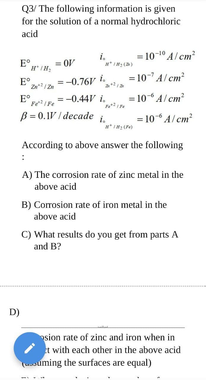 Q3/ The following information is given
for the solution of a normal hydrochloric
acid
i.
H* IH2 (Z1)
= 10-1º A/ cm?
E°,
= OV
%3D
H* IH2
E°,
Zn+2 / Zn
= -0.76V
i.
Zn+2 I Zn
= 10- A/ cm?
E°
Fe*2 I Fe
= -0.44V i.
= 10-6 A/ cm?
Fe+2I Fe
B = 0.1V / decade
= 10-6 A/ cm?
i.
H*IH2 (Fe)
%3D
According to above answer the following
:
A) The corrosion rate of zinc metal in the
above acid
B) Corrosion rate of iron metal in the
above acid
C) What results do you get from parts A
and B?
D)
osion rate of zinc and iron when in
et with each other in the above acid
(uvsuming the surfaces are equal)
