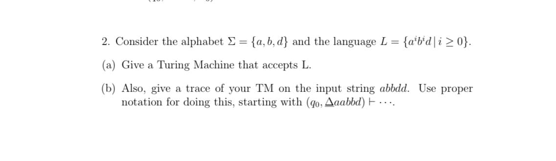 2. Consider the alphabet E = {a, b, d} and the language L = {a'b'd|i > 0}.
(a) Give a Turing Machine that accepts L.
(b) Also, give a trace of your TM on the input string abbdd. Use proper
notation for doing this, starting with (qo, Aaabbd) E
...
