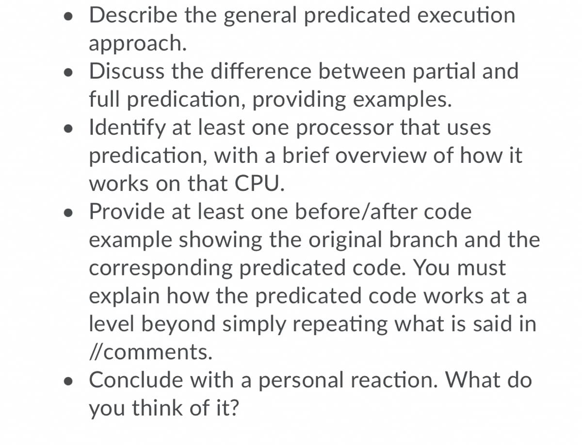 • Describe the general predicated execution
approach.
• Discuss the difference between partial and
full predication, providing examples.
• Identify at least one processor that uses
predication, with a brief overview of how it
works on that CPU.
• Provide at least one before/after code
example showing the original branch and the
corresponding predicated code. You must
explain how the predicated code works at a
level beyond simply repeating what is said in
//comments.
• Conclude with a personal reaction. What do
you think of it?
