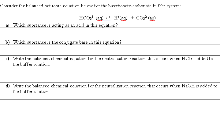 Consider the balanced net ionic equation below for the bicarbonate-carbonate buffer system:
HCO3!- (ag) = H*(ag) + CO32-(ag)
a) Which substance is acting as an acid in this equation?
b) Which substance is the conjugate base in this equation?
c) Write the balanced chemical equation for the neutralization reaction that occurs when HCl is added to
the buffer solution.
d) Write the balanced chemical equation for the neutralization reaction that occurs when NaOH is added to
the buffer solution.
