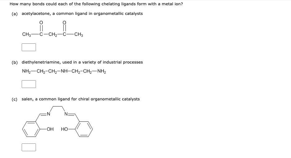 How many bonds could each of the following chelating ligands form with a metal ion?
(a) acetylacetone, a common ligand in organometallic catalysts
CH3-C-CH2-C-CH3
(b) diethylenetriamine, used in a variety of industrial processes
NH2-CH2-CH2-NH-CH2-CH2-NH2
(c) salen, a common ligand for chiral organometallic catalysts
EN
N:
-OH
Но-
