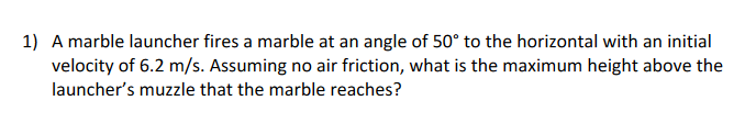 1) A marble launcher fires a marble at an angle of 50° to the horizontal with an initial
velocity of 6.2 m/s. Assuming no air friction, what is the maximum height above the
launcher's muzzle that the marble reaches?
