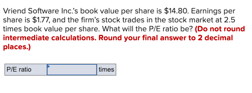 Vriend Software Inc's book value per share is $14.80. Earnings per
share is $1.77, and the firm's stock trades in the stock market at 2.5
times book value per share. What will the P/E ratio be? (Do not round
intermediate calculations. Round your final answer to 2 decimal
places.)
P/E ratio
times
