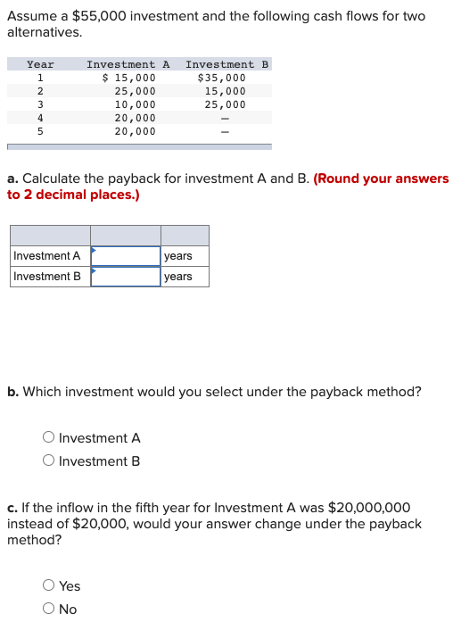 Assume a $55,000 investment and the following cash flows for two
alternatives.
Year
Investment A Investment B
$ 15,000
$35,000
1
2
25,000
10,000
20,000
15,000
25,000
3
4
20,000
a. Calculate the payback for investment A and B. (Round your answers
to 2 decimal places.)
Investment A
years
Investment B
years
b. Which investment would you select under the payback method?
O Investment A
O Investment B
c. If the inflow in the fifth year for Investment A was $20,000,000
instead of $20,000, would your answer change under the payback
method?
Yes
O No
