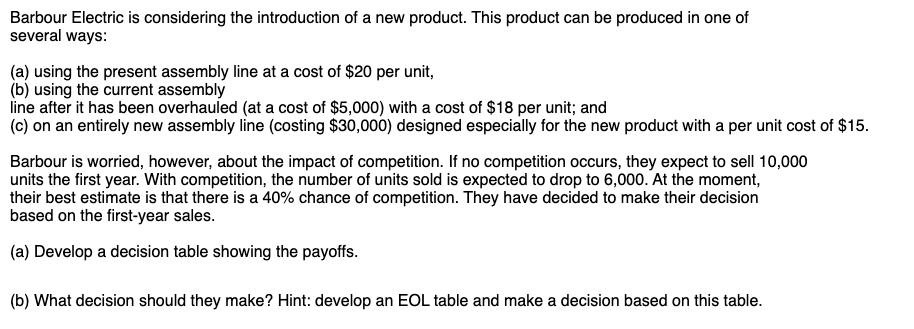 Barbour Electric is considering the introduction of a new product. This product can be produced in one of
several ways:
(a) using the present assembly line at a cost of $20 per unit,
(b) using the current assembly
line after it has been overhauled (at a cost of $5,000) with a cost of $18 per unit; and
(c) on an entirely new assembly line (costing $30,000) designed especially for the new product with a per unit cost of $15.
Barbour is worried, however, about the impact of competition. If no competition occurs, they expect to sell 10,000
units the first year. With competition, the number of units sold is expected to drop to 6,000. At the moment,
their best estimate is that there is a 40% chance of competition. They have decided to make their decision
based on the first-year sales.
(a) Develop a decision table showing the payoffs.
(b) What decision should they make? Hint: develop an EOL table and make a decision based on this table.
