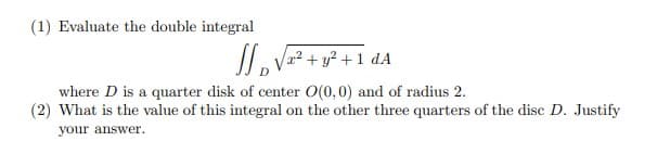 (1) Evaluate the double integral
IL V² + y² + 1 dA
where D is a quarter disk of center O(0,0) and of radius 2.
(2) What is the value of this integral on the other three quarters of the disc D. Justify
your answer.
